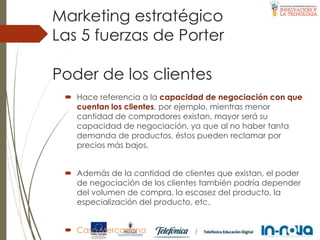 Poder de los clientes
 Hace referencia a la capacidad de negociación con que
cuentan los clientes, por ejemplo, mientras menor
cantidad de compradores existan, mayor será su
capacidad de negociación, ya que al no haber tanta
demanda de productos, éstos pueden reclamar por
precios más bajos.
 Además de la cantidad de clientes que existan, el poder
de negociación de los clientes también podría depender
del volumen de compra, la escasez del producto, la
especialización del producto, etc.
 Caso Mercadona
Las 5 fuerzas de Porter
Marketing estratégico
 