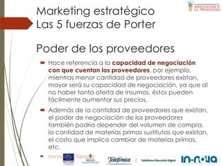 Poder de los proveedores
 Hace referencia a la capacidad de negociación
con que cuentan los proveedores, por ejemplo,
mientras menor cantidad de proveedores existan,
mayor será su capacidad de negociación, ya que al
no haber tanta oferta de insumos, éstos pueden
fácilmente aumentar sus precios.
 Además de la cantidad de proveedores que existan,
el poder de negociación de los proveedores
también podría depender del volumen de compra,
la cantidad de materias primas sustitutas que existan,
el costo que implica cambiar de materias primas,
etc.
 Monopolio, Oligopolio.
Las 5 fuerzas de Porter
Marketing estratégico
 