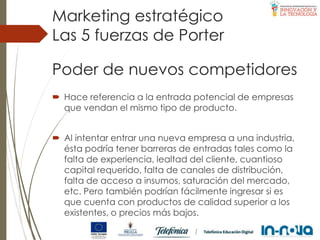 Poder de nuevos competidores
 Hace referencia a la entrada potencial de empresas
que vendan el mismo tipo de producto.
 Al intentar entrar una nueva empresa a una industria,
ésta podría tener barreras de entradas tales como la
falta de experiencia, lealtad del cliente, cuantioso
capital requerido, falta de canales de distribución,
falta de acceso a insumos, saturación del mercado,
etc. Pero también podrían fácilmente ingresar si es
que cuenta con productos de calidad superior a los
existentes, o precios más bajos.
Las 5 fuerzas de Porter
Marketing estratégico
 