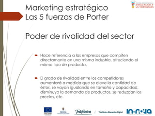 Poder de rivalidad del sector
 Hace referencia a las empresas que compiten
directamente en una misma industria, ofreciendo el
mismo tipo de producto.
 El grado de rivalidad entre los competidores
aumentará a medida que se eleve la cantidad de
éstos, se vayan igualando en tamaño y capacidad,
disminuya la demanda de productos, se reduzcan los
precios, etc.
Las 5 fuerzas de Porter
Marketing estratégico
 