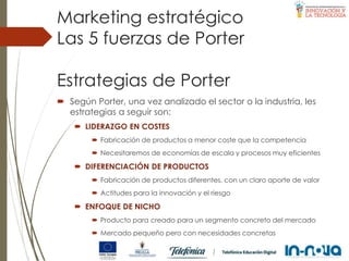 Estrategias de Porter
 Según Porter, una vez analizado el sector o la industria, les
estrategias a seguir son:
 LIDERAZGO EN COSTES
 Fabricación de productos a menor coste que la competencia
 Necesitaremos de economías de escala y procesos muy eficientes
 DIFERENCIACIÓN DE PRODUCTOS
 Fabricación de productos diferentes, con un claro aporte de valor
 Actitudes para la innovación y el riesgo
 ENFOQUE DE NICHO
 Producto para creado para un segmento concreto del mercado
 Mercado pequeño pero con necesidades concretas
Las 5 fuerzas de Porter
Marketing estratégico
 
