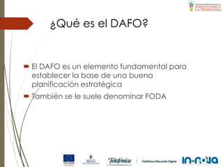 ¿Qué es el DAFO?
 El DAFO es un elemento fundamental para
establecer la base de una buena
planificación estratégica
 También se le suele denominar FODA
 
