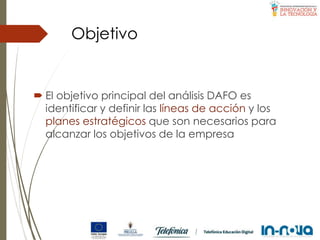Objetivo
 El objetivo principal del análisis DAFO es
identificar y definir las líneas de acción y los
planes estratégicos que son necesarios para
alcanzar los objetivos de la empresa
 