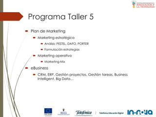 Programa Taller 5
 Plan de Marketing
 Marketing estratégico
 Análisis: PESTEL, DAFO, PORTER
 Formulación estrategias
 Marketing operativo
 Marketing Mix
 eBusiness
 CRM, ERP, Gestión proyectos, Gestión tareas, Business
Intelligent, Big Data…
 