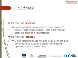 ¿Cómo?
 Elementos Externos
No dependen de mí, por lo tanto no podré
hacer nada para crearlos, sólo aprovechar
estos elementos o rechazarlos
 Elementos Internos
Si que dependen de mí, por lo que tendré que
poner todo lo que esté en mi mano para
aprovecharlos o mejorarlos
 