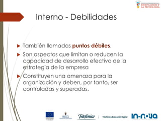Interno - Debilidades
 También llamadas puntos débiles.
 Son aspectos que limitan o reducen la
capacidad de desarrollo efectivo de la
estrategia de la empresa
 Constituyen una amenaza para la
organización y deben, por tanto, ser
controladas y superadas.
 