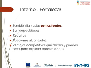 Interno - Fortalezas
 También llamadas puntos fuertes.
 Son capacidades
 Recursos
 Posiciones alcanzadas
 ventajas competitivas que deben y pueden
servir para explotar oportunidades.
 