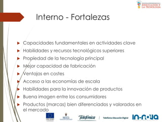Interno - Fortalezas
 Capacidades fundamentales en actividades clave
 Habilidades y recursos tecnológicos superiores
 Propiedad de la tecnología principal
 Mejor capacidad de fabricación
 Ventajas en costes
 Acceso a las economías de escala
 Habilidades para la innovación de productos
 Buena imagen entre los consumidores
 Productos (marcas) bien diferenciados y valorados en
el mercado
 