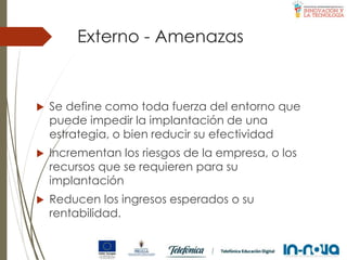 Externo - Amenazas
 Se define como toda fuerza del entorno que
puede impedir la implantación de una
estrategia, o bien reducir su efectividad
 Incrementan los riesgos de la empresa, o los
recursos que se requieren para su
implantación
 Reducen los ingresos esperados o su
rentabilidad.
 