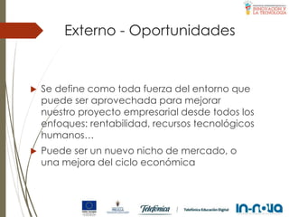 Externo - Oportunidades
 Se define como toda fuerza del entorno que
puede ser aprovechada para mejorar
nuestro proyecto empresarial desde todos los
enfoques: rentabilidad, recursos tecnológicos
humanos…
 Puede ser un nuevo nicho de mercado, o
una mejora del ciclo económica
 