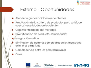 Externo - Oportunidades
 Atender a grupos adicionales de clientes
 Ampliación de la cartera de productos para satisfacer
nuevas necesidades de los clientes
 Crecimiento rápido del mercado
 Diversificación de productos relacionados
 Integración vertical
 Eliminación de barreras comerciales en los mercados
exteriores atractivos
 Complacencia entre las empresas rivales
 Otros.
 