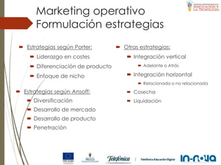 Formulación estrategias
Marketing operativo
 Estrategias según Porter:
 Liderazgo en costes
 Diferenciación de producto
 Enfoque de nicho
 Estrategias según Ansoff:
 Diversificación
 Desarrollo de mercado
 Desarrollo de producto
 Penetración
 Otras estrategias:
 Integración vertical
 Adelante o Atrás
 Integración horizontal
 Relacionada o no relacionada
 Cosecha
 Liquidación
 