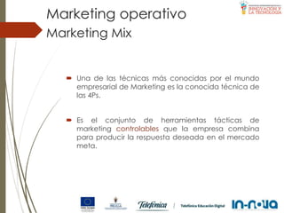  Una de las técnicas más conocidas por el mundo
empresarial de Marketing es la conocida técnica de
las 4Ps.
 Es el conjunto de herramientas tácticas de
marketing controlables que la empresa combina
para producir la respuesta deseada en el mercado
meta.
Marketing Mix
Marketing operativo
 
