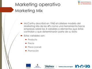  McCarthy describió en 1960 el célebre modelo del
Marketing Mix de las 4Ps como una herramienta hacia
empresas sobre las 4 variables o elementos que éstas
controlan y que determinarán parte de su éxito
 Estas variables son:
 Producto
 Precio
 Place (canal)
 Promoción
Marketing Mix
Marketing operativo
 