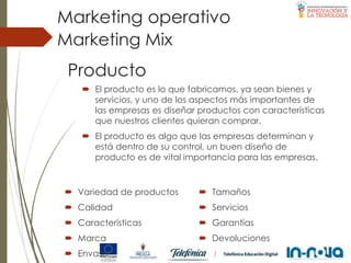 Producto
 El producto es lo que fabricamos, ya sean bienes y
servicios, y uno de los aspectos más importantes de
las empresas es diseñar productos con características
que nuestros clientes quieran comprar.
 El producto es algo que las empresas determinan y
está dentro de su control, un buen diseño de
producto es de vital importancia para las empresas.
Marketing Mix
Marketing operativo
 Variedad de productos
 Calidad
 Características
 Marca
 Envase
 Tamaños
 Servicios
 Garantías
 Devoluciones
 