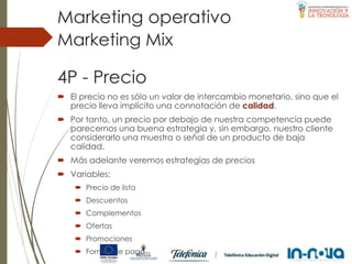4P - Precio
 El precio no es sólo un valor de intercambio monetario, sino que el
precio lleva implícito una connotación de calidad.
 Por tanto, un precio por debajo de nuestra competencia puede
parecernos una buena estrategia y, sin embargo, nuestro cliente
considerarlo una muestra o señal de un producto de baja
calidad.
 Más adelante veremos estrategias de precios
 Variables:
 Precio de lista
 Descuentos
 Complementos
 Ofertas
 Promociones
 Formas de pago
Marketing Mix
Marketing operativo
 