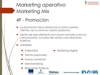 4P - Promoción
 La promoción hace referencia a cómo nuestros
clientes van a conocer nuestro producto.
 Dentro de este elemento se incluyen factores como la
comunicación, la fuerza de ventas o las relaciones
públicas
 Variables:
Marketing Mix
Marketing operativo
 Publicidad
 Ventas personales
 Fuerza comercial
 Merchandising
 Relaciones Públicas
 Marketing digital
 