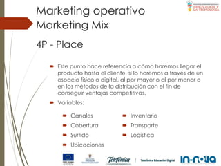 4P - Place
 Este punto hace referencia a cómo haremos llegar el
producto hasta el cliente, si lo haremos a través de un
espacio físico o digital, al por mayor o al por menor o
en los métodos de la distribución con el fin de
conseguir ventajas competitivas.
 Variables:
Marketing Mix
Marketing operativo
 Canales
 Cobertura
 Surtido
 Ubicaciones
 Inventario
 Transporte
 Logística
 