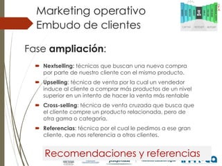 Embudo de clientes
Marketing operativo
Fase ampliación:
 Nextselling: técnicas que buscan una nueva compra
por parte de nuestro cliente con el mismo producto.
 Upselling: técnica de venta por la cual un vendedor
induce al cliente a comprar más productos de un nivel
superior en un intento de hacer la venta más rentable
 Cross-selling: técnica de venta cruzada que busca que
el cliente compre un producto relacionada, pero de
otra gama o categoría.
 Referencias: técnica por el cual le pedimos a ese gran
cliente, que nos referencia a otros clientes.
Recomendaciones y referencias
 