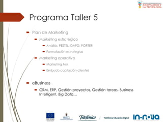 Programa Taller 5
 Plan de Marketing
 Marketing estratégico
 Análisis: PESTEL, DAFO, PORTER
 Formulación estrategias
 Marketing operativo
 Marketing Mix
 Embudo captación clientes
 eBusiness
 CRM, ERP, Gestión proyectos, Gestión tareas, Business
Intelligent, Big Data…
 