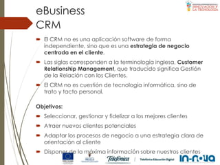  El CRM no es una aplicación software de forma
independiente, sino que es una estrategia de negocio
centrada en el cliente.
 Las siglas corresponden a la terminología inglesa, Customer
Relationship Management, que traducido significa Gestión
de la Relación con los Clientes.
 El CRM no es cuestión de tecnología informática, sino de
trato y tacto personal.
CRM
eBusiness
Objetivos:
 Seleccionar, gestionar y fidelizar a los mejores clientes
 Atraer nuevos clientes potenciales
 Adaptar los procesos de negocio a una estrategia clara de
orientación al cliente
 Disponer de la máxima información sobre nuestros clientes
 