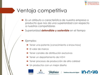 Ventaja competitiva
 Es un atributo o característica de nuestra empresa o
producto que nos da una superioridad con respecto
a nuestros competidores
 Superioridad defendible y sostenible en el tiempo
 Ejemplos:
 Tener una patente (conocimiento o know-how)
 El valor de marca
 Tener canales de distribución exclusivos
 Tener un departamento de I+D+I
 Tener procesos de producción de alta calidad
 Un productos con un mejor diseño
 