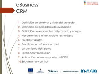 1. Definición de objetivos y visión del proyecto
2. Definición de indicadores de evaluación
3. Definición de responsable del proyecto y equipo
4. Herramientas e infraestructura tecnológica
5. Pruebas y ajustes
6. Prototipo con información real
7. Lanzamiento del sistema
8. Formación y retribución
9. Aplicación de los compontes del CRM
10.Seguimiento y control
CRM
eBusiness
 
