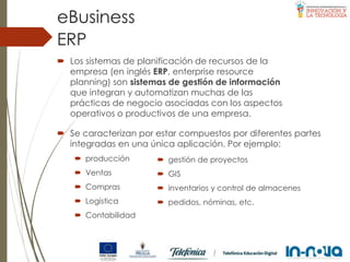  Los sistemas de planificación de recursos de la
empresa (en inglés ERP, enterprise resource
planning) son sistemas de gestión de información
que integran y automatizan muchas de las
prácticas de negocio asociadas con los aspectos
operativos o productivos de una empresa.
ERP
eBusiness
 Se caracterizan por estar compuestos por diferentes partes
integradas en una única aplicación. Por ejemplo:
 producción
 Ventas
 Compras
 Logística
 Contabilidad
 gestión de proyectos
 GIS
 inventarios y control de almacenes
 pedidos, nóminas, etc.
 