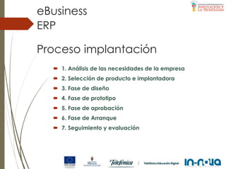 Proceso implantación
 1. Análisis de las necesidades de la empresa
 2. Selección de producto e implantadora
 3. Fase de diseño
 4. Fase de prototipo
 5. Fase de aprobación
 6. Fase de Arranque
 7. Seguimiento y evaluación
ERP
eBusiness
 