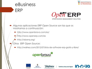  Algunas aplicaciones ERP Open Source son las que os
mostramos a continuación:
 http://www.openbravo.com/es/
 http://www.openerp.com/es
 http://abanq.org/
 Otros ERP Open Source:
 http://walhez.com/2012/07/lista-de-software-erp-gratis-y-libre/
ERP
eBusiness
 