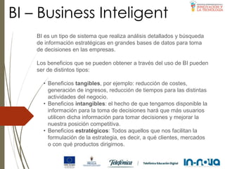 BI – Business Inteligent
BI es un tipo de sistema que realiza análisis detallados y búsqueda
de información estratégicas en grandes bases de datos para toma
de decisiones en las empresas.
Los beneficios que se pueden obtener a través del uso de BI pueden
ser de distintos tipos:
• Beneficios tangibles, por ejemplo: reducción de costes,
generación de ingresos, reducción de tiempos para las distintas
actividades del negocio.
• Beneficios intangibles: el hecho de que tengamos disponible la
información para la toma de decisiones hará que más usuarios
utilicen dicha información para tomar decisiones y mejorar la
nuestra posición competitiva.
• Beneficios estratégicos: Todos aquellos que nos facilitan la
formulación de la estrategia, es decir, a qué clientes, mercados
o con qué productos dirigirnos.
 