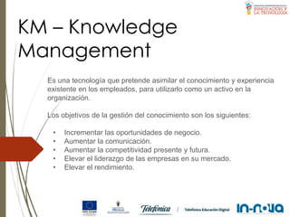 KM – Knowledge
Management
Es una tecnología que pretende asimilar el conocimiento y experiencia
existente en los empleados, para utilizarlo como un activo en la
organización.
Los objetivos de la gestión del conocimiento son los siguientes:
• Incrementar las oportunidades de negocio.
• Aumentar la comunicación.
• Aumentar la competitividad presente y futura.
• Elevar el liderazgo de las empresas en su mercado.
• Elevar el rendimiento.
 