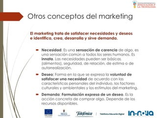 Otros conceptos del marketing
 Necesidad: Es una sensación de carencia de algo, es
una sensación común a todos los seres humanos. Es
innata. Las necesidades pueden ser básicas
(alimentos), seguridad, de relación, de estima o de
autorrealización.
 Deseo: Forma en la que se expresa la voluntad de
satisfacer una necesidad de acuerdo con las
características personales del individuo, los factores
culturales y ambientales y los estímulos del marketing.
 Demanda: Formulación expresa de un deseo. Es la
acción concreta de comprar algo. Depende de los
recursos disponibles.
El marketing trata de satisfacer necesidades y deseos
e identifica, crea, desarrolla y sirve demanda.
 