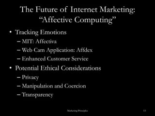 The Future of Internet Marketing: “Affective Computing”Tracking Emotions MIT: AffectivaWeb Cam Application: AffdexEnhanced Customer ServicePotential Ethical ConsiderationsPrivacyManipulation and CoercionTransparencyMarketing Principles13