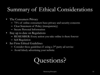 Summary of Ethical ConsiderationsThe Consumers Privacy 75% of online consumers have privacy and security concernsClear Statement of Policy (transparency)Secure Personal InformationStay up to date on RegulationsREMEMBER: Every action you take online is there foreverSelf-RegulationSet Firm Ethical Guidelines Consider these guidelines if using a 3rd party ad serviceAvoid falsely advertising your website Questions?Marketing Principles14