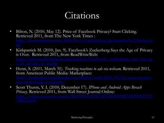 CitationsBilton, N. (2010, May 12). Price of Facebook Privacy? Start Clicking.  Retrieved 2011, from The New York Times : http://www.nytimes.com/2010/05/13/technology/personaltech/13basics.htmlKirkpatrick M. (2010, Jan. 9). Facebook’s Zuckerberg Says the Age of Privacy is Over.  Retrieved 2011, from ReadWriteWeb: http://www.readwriteweb.com/archives/facebooks_zuckerberg_says_the_age_of_privacy_is_ov.phpHenn, S. (2011, March 31). Tracking reactions to ads via webcam. Retrieved 2011, from American Public Media: Marketplace: http://marketplace.publicradio.org/display/web/2011/03/31/am-customer-service-through-a-webcam/Scott Thurm, Y. I. (2010, December 17). IPhone and Android Apps Breach Privacy. Retrieved 2011, from Wall Street Journal Online: http://online.wsj.com/article/SB10001424052748704694004576020083703574602.html Marketing Principles15
