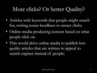 More clicks? Or better Quality?Articles with keywords that people might search for, writing teaser headlines to attract clicks. Online media producing content based on what people click on. This would drive online media to publish low-quality articles that are written to appeal to search engines instead of people.Marketing Principles6