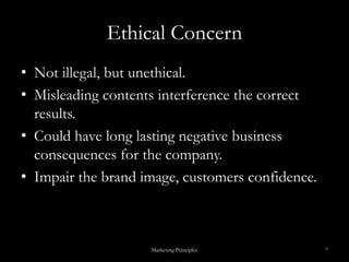 Ethical ConcernNot illegal, but unethical.Misleading contents interference the correct results.Could have long lasting negative business consequences for the company.Impair the brand image, customers confidence.Marketing Principles7