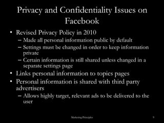 Privacy and Confidentiality Issues on FacebookRevised Privacy Policy in 2010Made all personal information public by defaultSettings must be changed in order to keep information privateCertain information is still shared unless changed in a separate settings pageLinks personal information to topics pagesPersonal information is shared with third party advertisersAllows highly target, relevant ads to be delivered to the userMarketing Principles9