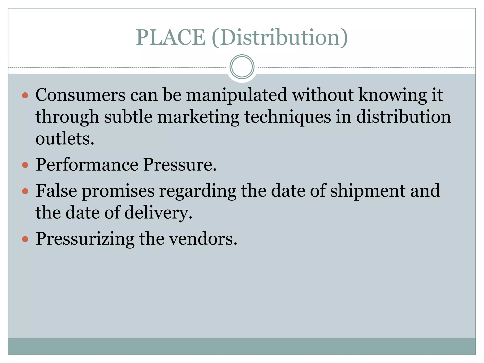 PLACE (Distribution)
 Consumers can be manipulated without knowing it
through subtle marketing techniques in distribution
outlets.
 Performance Pressure.
 False promises regarding the date of shipment and
the date of delivery.
 Pressurizing the vendors.
 