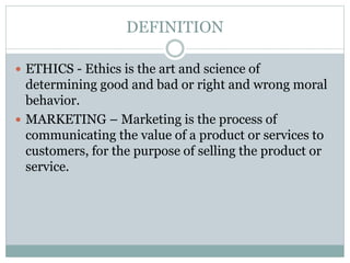 DEFINITION
 ETHICS - Ethics is the art and science of
determining good and bad or right and wrong moral
behavior.
 MARKETING – Marketing is the process of
communicating the value of a product or services to
customers, for the purpose of selling the product or
service.
 
