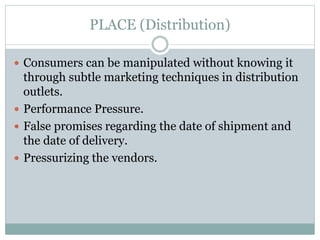 PLACE (Distribution)
 Consumers can be manipulated without knowing it
through subtle marketing techniques in distribution
outlets.
 Performance Pressure.
 False promises regarding the date of shipment and
the date of delivery.
 Pressurizing the vendors.
 