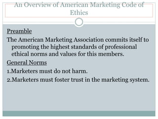 An Overview of American Marketing Code of
Ethics
Preamble
The American Marketing Association commits itself to
promoting the highest standards of professional
ethical norms and values for this members.
General Norms
1.Marketers must do not harm.
2.Marketers must foster trust in the marketing system.
 