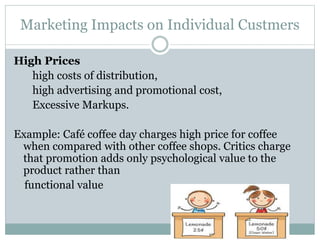 Marketing Impacts on Individual Custmers
High Prices
high costs of distribution,
high advertising and promotional cost,
Excessive Markups.
Example: Café coffee day charges high price for coffee
when compared with other coffee shops. Critics charge
that promotion adds only psychological value to the
product rather than
functional value
 