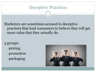 Deceptive Practices
Marketers are sometimes accused to deceptive
practices that lead consumers to believe they will get
more value that they actually do.
3 groups:
-pricing
-promotion
-packaging
 