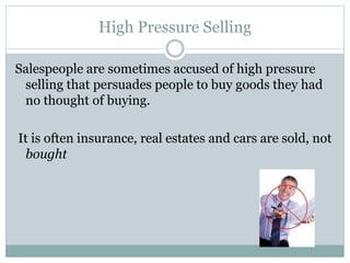 High Pressure Selling
Salespeople are sometimes accused of high pressure
selling that persuades people to buy goods they had
no thought of buying.
It is often insurance, real estates and cars are sold, not
bought
 