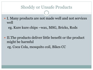 Shoddy or Unsafe Products
 I. Many products are not made well and not services
well
eg. Kure kure chips –wax, MSG, Bricks, Rods
 II.The products deliver little benefit or the product
might be harmful
eg. Coca Cola, mosquito coil, Bikes CC
 