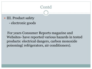 Contd
 III. Product safety
- electronic goods
For years Consumer Reports magazine and
Websites- have reported various hazards in tested
products: electrical dangers, carbon monoxide
poisoning( refrigerators, air conditioners).
 
