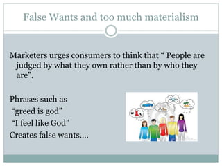 False Wants and too much materialism
Marketers urges consumers to think that “ People are
judged by what they own rather than by who they
are”.
Phrases such as
“greed is god”
“I feel like God”
Creates false wants….
 