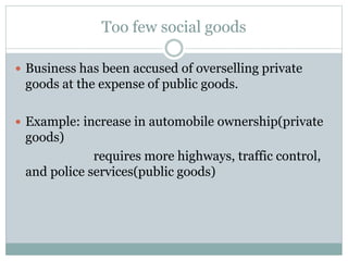 Too few social goods
 Business has been accused of overselling private
goods at the expense of public goods.
 Example: increase in automobile ownership(private
goods)
requires more highways, traffic control,
and police services(public goods)
 